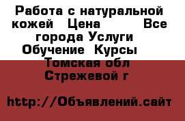 Работа с натуральной кожей › Цена ­ 500 - Все города Услуги » Обучение. Курсы   . Томская обл.,Стрежевой г.